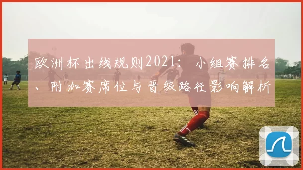 欧洲杯出线规则2021：小组赛排名、附加赛席位与晋级路径影响解析
