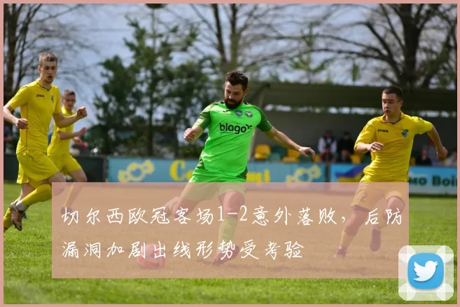 切尔西欧冠客场1-2意外落败，后防漏洞加剧出线形势受考验