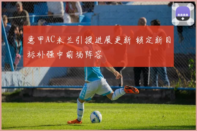 意甲AC米兰引援进展更新 锁定新目标补强中前场阵容