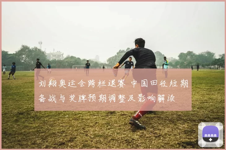 刘翔奥运会跨栏退赛 中国田径短期备战与奖牌预期调整及影响解读