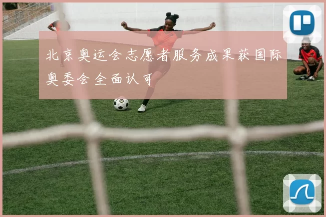 北京奥运会志愿者服务成果获国际奥委会全面认可