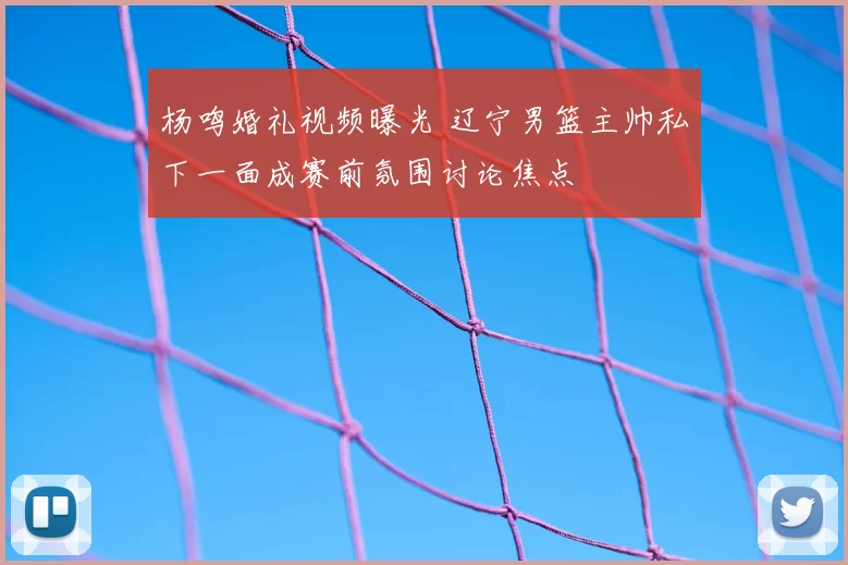 杨鸣婚礼视频曝光 辽宁男篮主帅私下一面成赛前氛围讨论焦点