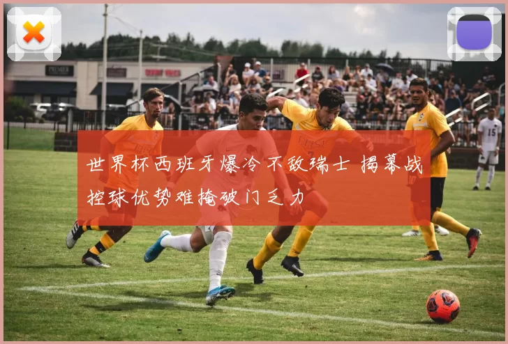 世界杯西班牙爆冷不敌瑞士 揭幕战控球优势难掩破门乏力
