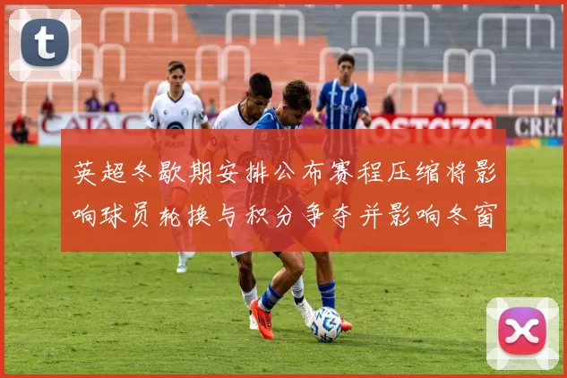 英超冬歇期安排公布赛程压缩将影响球员轮换与积分争夺并影响冬窗转会策略