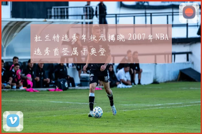 杜兰特选秀年状元揭晓 2007年NBA选秀首签属于奥登