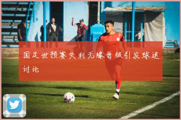 国足世预赛失利无缘晋级引发球迷讨论