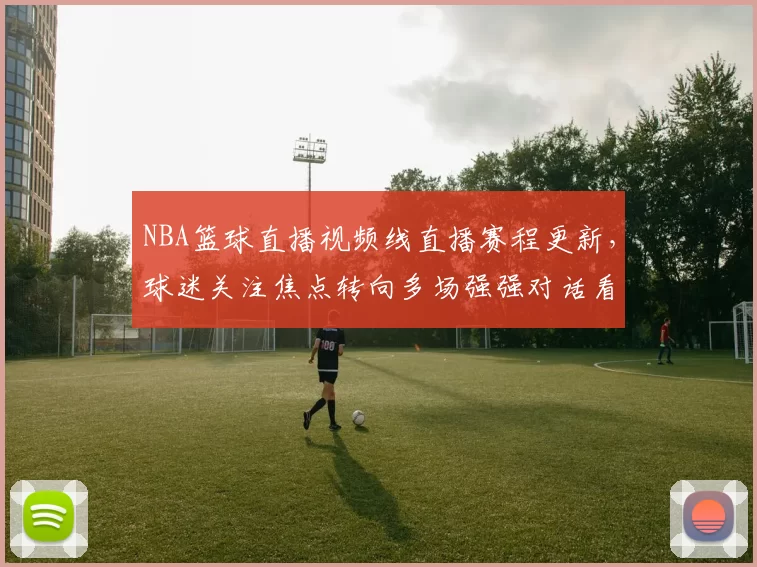 NBA篮球直播视频线直播赛程更新，球迷关注焦点转向多场强强对话看点