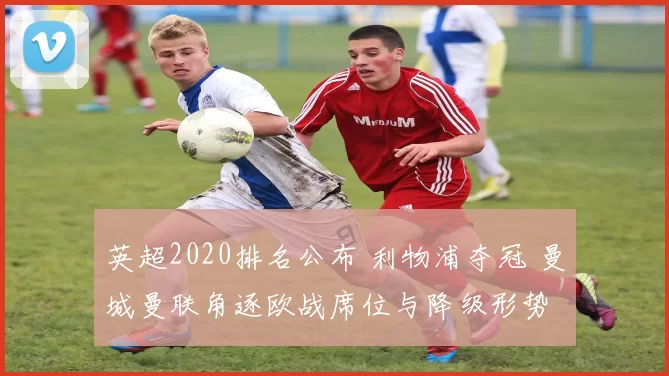 英超2020排名公布 利物浦夺冠 曼城曼联角逐欧战席位与降级形势