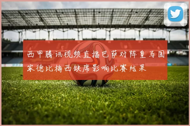 西甲腾讯视频直播巴萨对阵皇马国家德比梅西缺席影响比赛结果