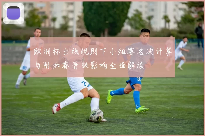 欧洲杯出线规则下小组赛名次计算与附加赛晋级影响全面解读