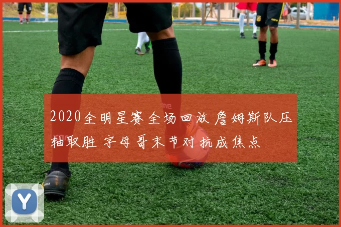 2020全明星赛全场回放 詹姆斯队压轴取胜 字母哥末节对抗成焦点