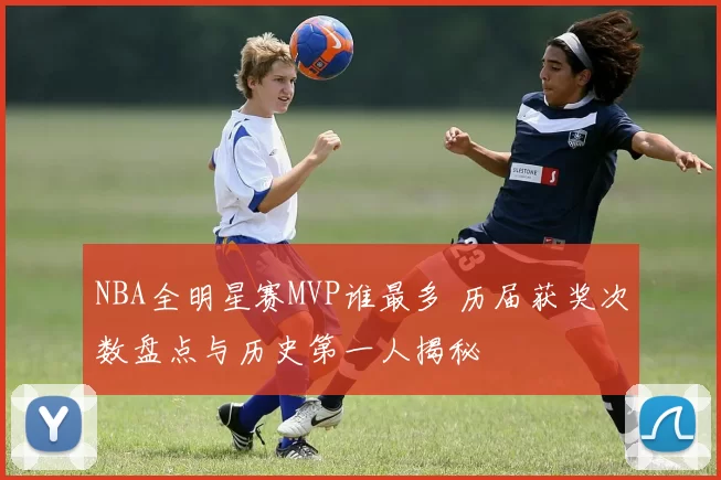 NBA全明星赛MVP谁最多 历届获奖次数盘点与历史第一人揭秘