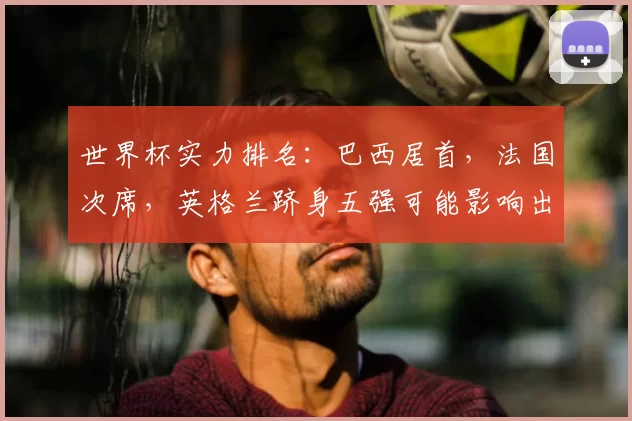 世界杯实力排名：巴西居首，法国次席，英格兰跻身五强可能影响出线