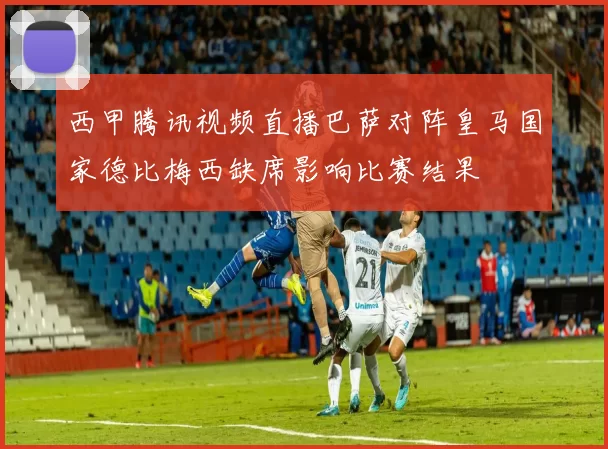 西甲腾讯视频直播巴萨对阵皇马国家德比梅西缺席影响比赛结果