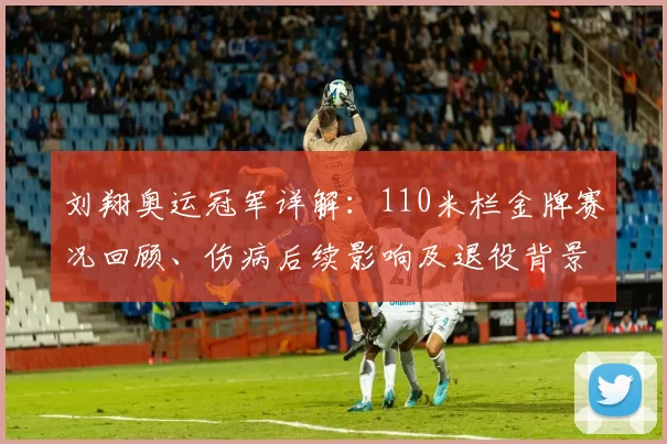 刘翔奥运冠军详解：110米栏金牌赛况回顾、伤病后续影响及退役背景梳理